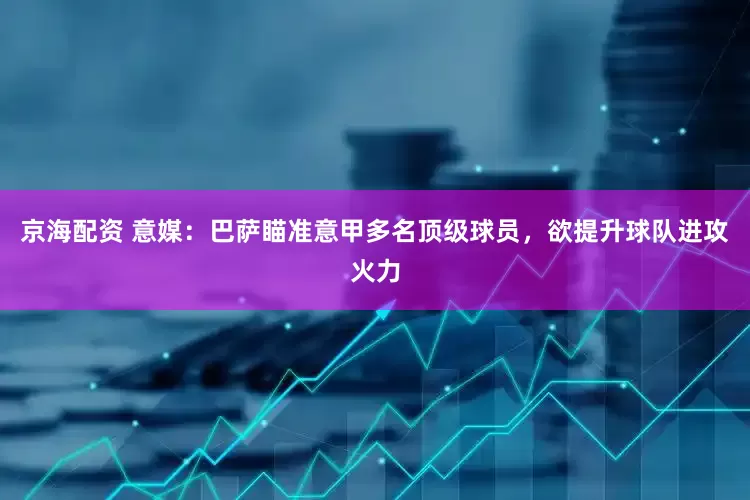 京海配资 意媒：巴萨瞄准意甲多名顶级球员，欲提升球队进攻火力