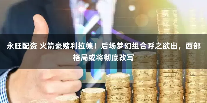 永旺配资 火箭豪赌利拉德！后场梦幻组合呼之欲出，西部格局或将彻底改写
