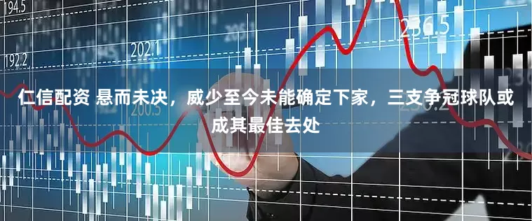 仁信配资 悬而未决，威少至今未能确定下家，三支争冠球队或成其最佳去处