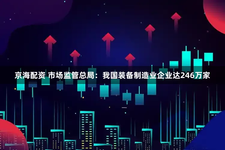京海配资 市场监管总局：我国装备制造业企业达246万家