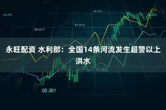 永旺配资 水利部：全国14条河流发生超警以上洪水