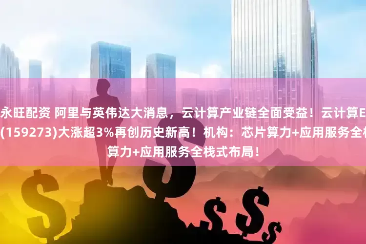 永旺配资 阿里与英伟达大消息，云计算产业链全面受益！云计算ETF汇添富(159273)大涨超3%再创历史新高！机构：芯片算力+应用服务全栈式布局！